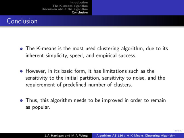 40/42
Introduction
The K-means algorithm
Discussion about the algorithm
Conclusion
Conclusion
The K-means is the most used clustering algorithm, due to its
inherent simplicity, speed, and empirical success.
However, in its basic form, it has limitations such as the
sensitivity to the initial partition, sensitivity to noise, and the
requierement of predeﬁned number of clusters.
Thus, this algorithm needs to be improved in order to remain
as popular.
J.A Hartigan and M.A Wong Algorithm AS 136 : A K-Means Clustering Algorithm

