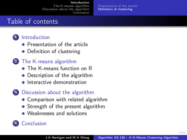 5/42
Introduction
The K-means algorithm
Discussion about the algorithm
Conclusion
Presentation of the article
Deﬁnition of clustering
Table of contents
1 Introduction
Presentation of the article
Deﬁnition of clustering
2 The K-means algorithm
The K-means function on R
Description of the algorithm
Interactive demonstration
3 Discussion about the algorithm
Comparison with related algorithm
Strength of the present algorithm
Weaknesses and solutions
4 Conclusion
J.A Hartigan and M.A Wong Algorithm AS 136 : A K-Means Clustering Algorithm
