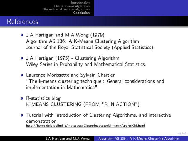 41/42
Introduction
The K-means algorithm
Discussion about the algorithm
Conclusion
References
J.A Hartigan and M.A Wong (1979)
Algorithm AS 136: A K-Means Clustering Algorithm
Journal of the Royal Statistical Society (Applied Statistics).
J.A Hartigan (1975) - Clustering Algorithm
Wiley Series in Probability and Mathematical Statistics.
Laurence Morissette and Sylvain Chartier
"The k-means clustering technique : General considerations and
implementation in Mathematica"
R-statistics blog
K-MEANS CLUSTERING (FROM "R IN ACTION")
Tutorial with introduction of Clustering Algorithms, and interactive
demonstration
http://home.deib.polimi.it/matteucc/Clustering/tutorial-html/AppletKM.html
J.A Hartigan and M.A Wong Algorithm AS 136 : A K-Means Clustering Algorithm
