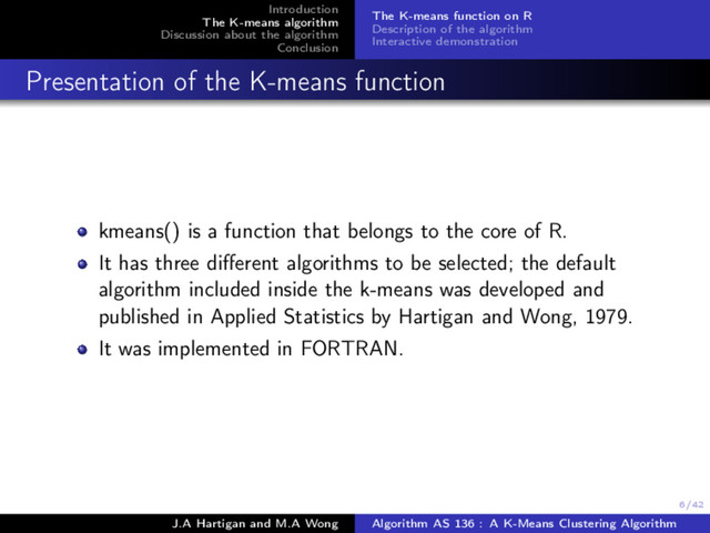 6/42
Introduction
The K-means algorithm
Discussion about the algorithm
Conclusion
The K-means function on R
Description of the algorithm
Interactive demonstration
Presentation of the K-means function
kmeans() is a function that belongs to the core of R.
It has three diﬀerent algorithms to be selected; the default
algorithm included inside the k-means was developed and
published in Applied Statistics by Hartigan and Wong, 1979.
It was implemented in FORTRAN.
J.A Hartigan and M.A Wong Algorithm AS 136 : A K-Means Clustering Algorithm
