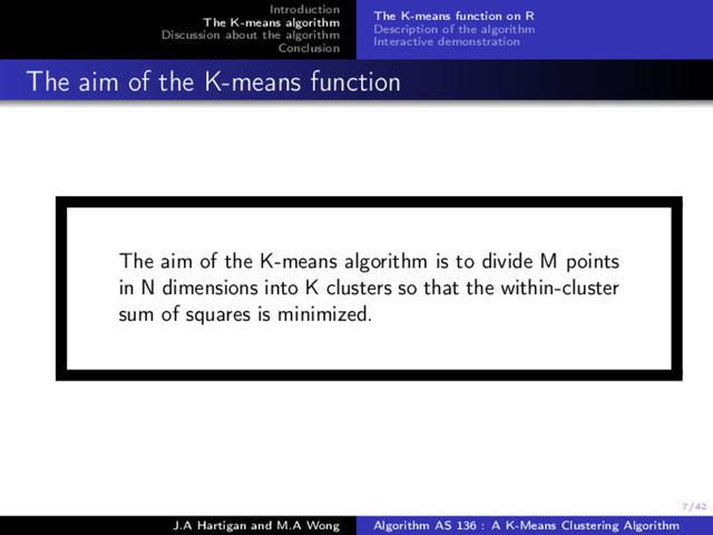 7/42
Introduction
The K-means algorithm
Discussion about the algorithm
Conclusion
The K-means function on R
Description of the algorithm
Interactive demonstration
The aim of the K-means function
The aim of the K-means algorithm is to divide M points
in N dimensions into K clusters so that the within-cluster
sum of squares is minimized.
J.A Hartigan and M.A Wong Algorithm AS 136 : A K-Means Clustering Algorithm
