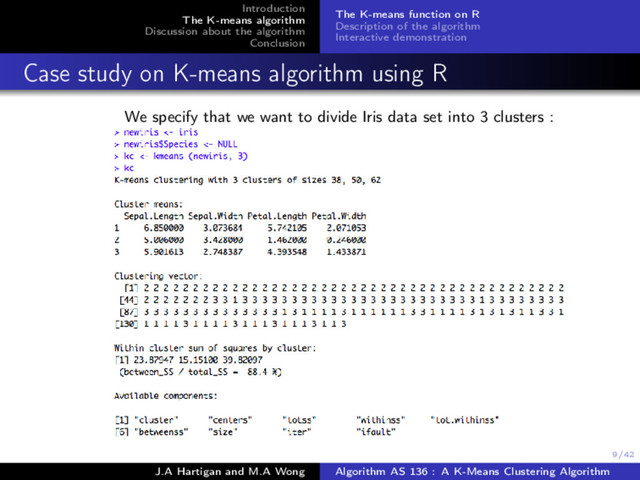 9/42
Introduction
The K-means algorithm
Discussion about the algorithm
Conclusion
The K-means function on R
Description of the algorithm
Interactive demonstration
Case study on K-means algorithm using R
We specify that we want to divide Iris data set into 3 clusters :
J.A Hartigan and M.A Wong Algorithm AS 136 : A K-Means Clustering Algorithm
