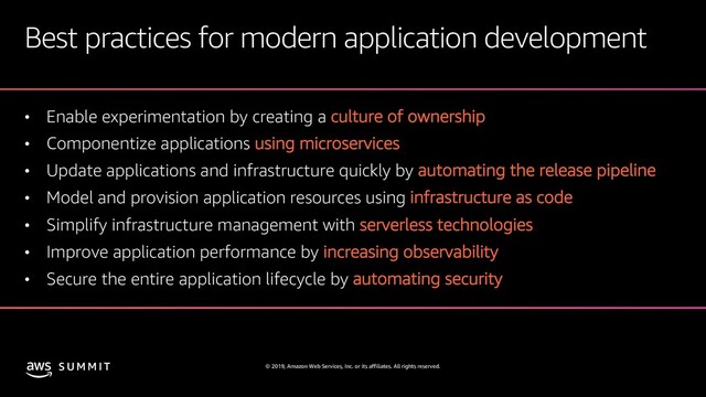 © 2019, Amazon Web Services, Inc. or its affiliates. All rights reserved.
S U M M I T
Best practices for modern application development
• Enable experimentation by creating a culture of ownership
• Componentize applications using microservices
• Update applications and infrastructure quickly by automating the release pipeline
• Model and provision application resources using infrastructure as code
• Simplify infrastructure management with serverless technologies
• Improve application performance by increasing observability
• Secure the entire application lifecycle by automating security
