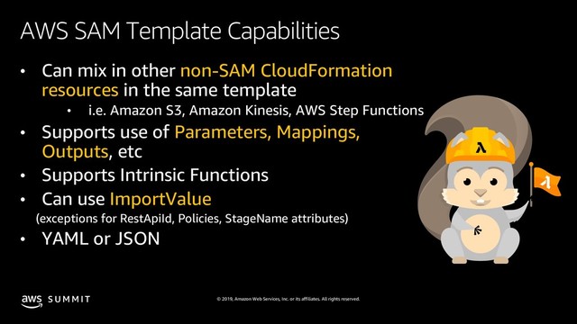 © 2019, Amazon Web Services, Inc. or its affiliates. All rights reserved.
S U M M I T
AWS SAM Template Capabilities
• Can mix in other non-SAM CloudFormation
resources in the same template
• i.e. Amazon S3, Amazon Kinesis, AWS Step Functions
• Supports use of Parameters, Mappings,
Outputs, etc
• Supports Intrinsic Functions
• Can use ImportValue
(exceptions for RestApiId, Policies, StageName attributes)
• YAML or JSON
