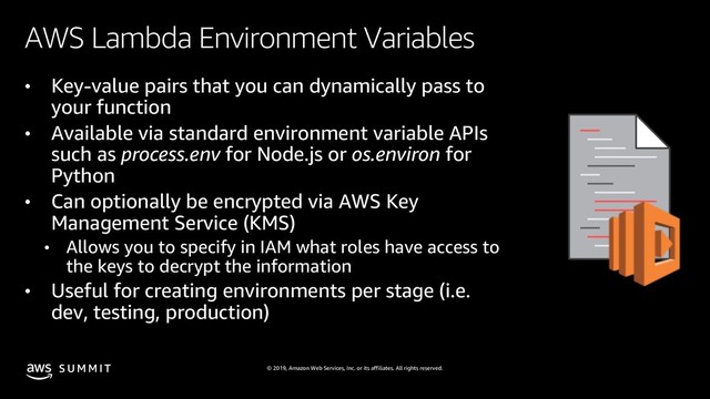 © 2019, Amazon Web Services, Inc. or its affiliates. All rights reserved.
S U M M I T
AWS Lambda Environment Variables
• Key-value pairs that you can dynamically pass to
your function
• Available via standard environment variable APIs
such as process.env for Node.js or os.environ for
Python
• Can optionally be encrypted via AWS Key
Management Service (KMS)
• Allows you to specify in IAM what roles have access to
the keys to decrypt the information
• Useful for creating environments per stage (i.e.
dev, testing, production)
