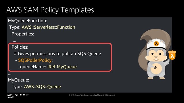 © 2019, Amazon Web Services, Inc. or its affiliates. All rights reserved.
S U M M I T
AWS SAM Policy Templates
MyQueueFunction:
Type: AWS::Serverless::Function
Properties:
...
Policies:
# Gives permissions to poll an SQS Queue
- SQSPollerPolicy:
queueName: !Ref MyQueue
...
MyQueue:
Type: AWS::SQS::Queue
...
