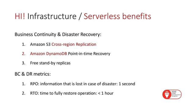 HI! Infrastructure / Serverless benefits
Business Continuity & Disaster Recovery:
1. Amazon S3 Cross-region Replication
2. Amazon DynamoDB Point-in-time Recovery
3. Free stand-by replicas
BC & DR metrics:
1. RPO: information that is lost in case of disaster: 1 second
2. RTO: time to fully restore operation: < 1 hour
