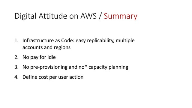 Digital Attitude on AWS / Summary
1. Infrastructure as Code: easy replicability, multiple
accounts and regions
2. No pay for idle
3. No pre-provisioning and no* capacity planning
4. Define cost per user action
