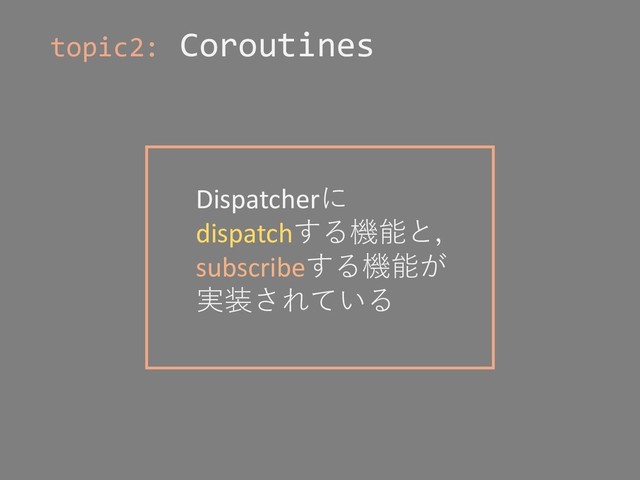 topic2: Coroutines
Dispatcherに
dispatchする機能と，
subscribeする機能が
実装されている
