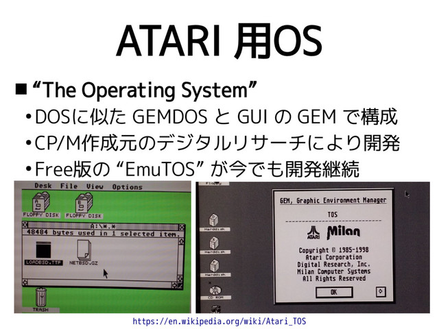 ATARI 用OS
 “The Operating System”
●
DOSに似た GEMDOS と GUI の GEM で構成
●
CP/M作成元のデジタルリサーチにより開発
●
Free版の “EmuTOS” が今でも開発継続
https://en.wikipedia.org/wiki/Atari_TOS
