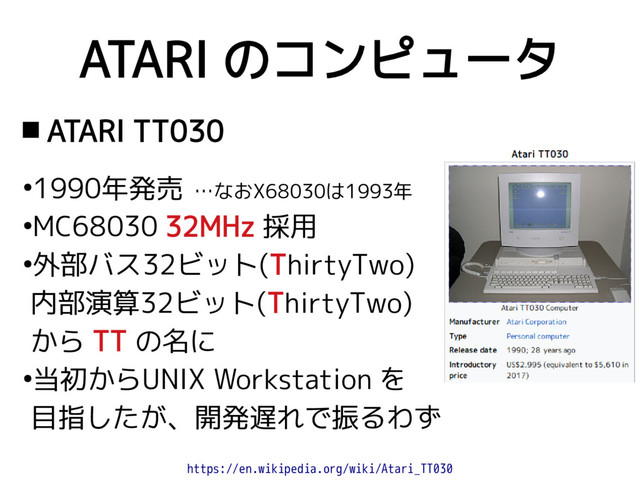 ATARI のコンピュータ
 ATARI TT030
●
1990年発売 …なおX68030は1993年
●
MC68030 32MHz 採用
●
外部バス32ビット(ThirtyTwo)
内部演算32ビット(ThirtyTwo)
から TT の名に
●
当初からUNIX Workstation を
目指したが、開発遅れで振るわず
https://en.wikipedia.org/wiki/Atari_TT030
