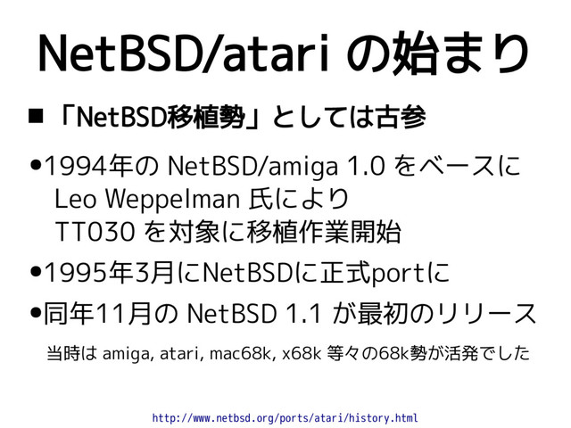 NetBSD/atari の始まり
 「NetBSD移植勢」としては古参
●1994年の NetBSD/amiga 1.0 をベースに
Leo Weppelman 氏により
TT030 を対象に移植作業開始
●1995年3月にNetBSDに正式portに
●同年11月の NetBSD 1.1 が最初のリリース
当時は amiga, atari, mac68k, x68k 等々の68k勢が活発でした
http://www.netbsd.org/ports/atari/history.html
