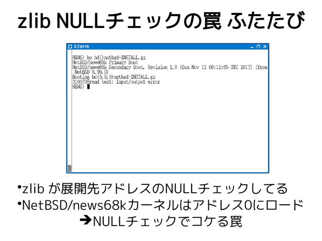 zlib NULLチェックの罠 ふたたび
•zlib が展開先アドレスのNULLチェックしてる
•NetBSD/news68kカーネルはアドレス0にロード
➔NULLチェックでコケる罠
