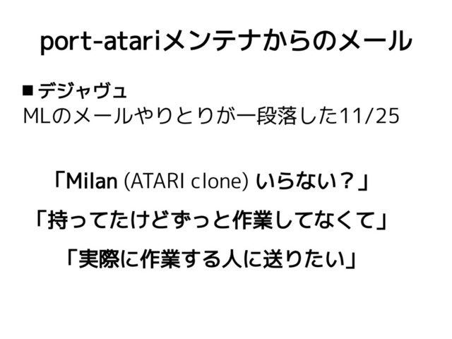 port-atariメンテナからのメール
 デジャヴュ
MLのメールやりとりが一段落した11/25
「Milan (ATARI clone) いらない？」
「持ってたけどずっと作業してなくて」
「実際に作業する人に送りたい」
