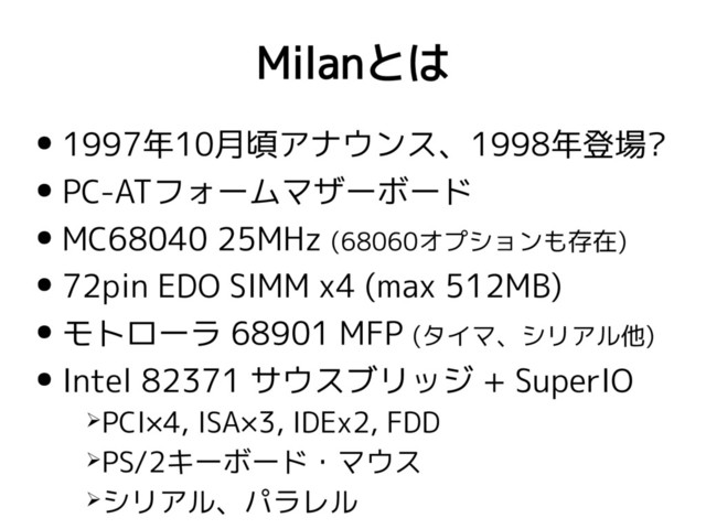 Milanとは
● 1997年10月頃アナウンス、1998年登場?
● PC-ATフォームマザーボード
● MC68040 25MHz (68060オプションも存在)
● 72pin EDO SIMM x4 (max 512MB)
● モトローラ 68901 MFP (タイマ、シリアル他)
● Intel 82371 サウスブリッジ + SuperIO
➢PCI×4, ISA×3, IDEx2, FDD
➢PS/2キーボード・マウス
➢シリアル、パラレル
