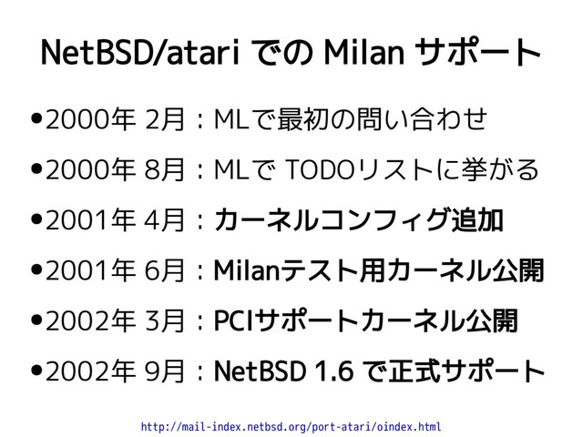 NetBSD/atari での Milan サポート
●2000年 2月：MLで最初の問い合わせ
●2000年 8月：MLで TODOリストに挙がる
●2001年 4月：カーネルコンフィグ追加
●2001年 6月：Milanテスト用カーネル公開
●2002年 3月：PCIサポートカーネル公開
●2002年 9月：NetBSD 1.6 で正式サポート
http://mail-index.netbsd.org/port-atari/oindex.html
