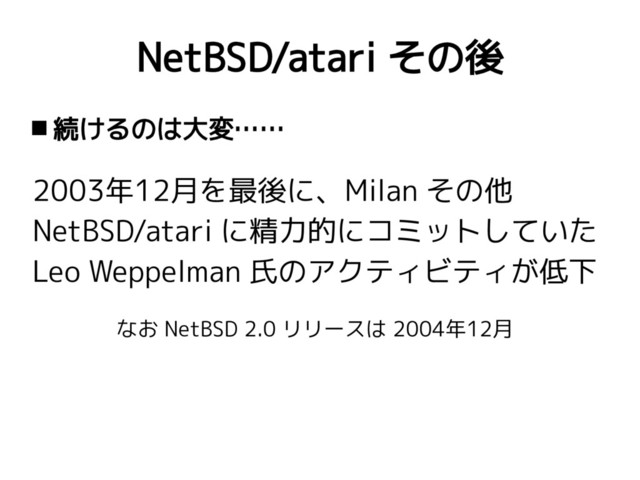 NetBSD/atari その後
 続けるのは大変……
2003年12月を最後に、Milan その他
NetBSD/atari に精力的にコミットしていた
Leo Weppelman 氏のアクティビティが低下
なお NetBSD 2.0 リリースは 2004年12月
