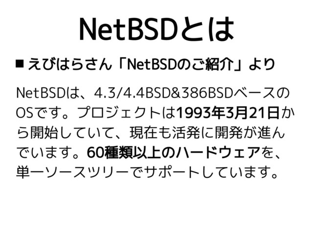 NetBSDとは
 えびはらさん「NetBSDのご紹介」より
NetBSDは、4.3/4.4BSD&386BSDベースの
OSです。プロジェクトは1993年3月21日か
ら開始していて、現在も活発に開発が進ん
でいます。60種類以上のハードウェアを、
単一ソースツリーでサポートしています。

