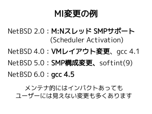 MI変更の例
NetBSD 2.0：M:Nスレッド SMPサポート
(Scheduler Activation)
NetBSD 4.0：VMレイアウト変更、gcc 4.1
NetBSD 5.0：SMP構成変更、softint(9)
NetBSD 6.0：gcc 4.5
メンテナ的にはインパクトあっても
ユーザーには見えない変更も多くあります
