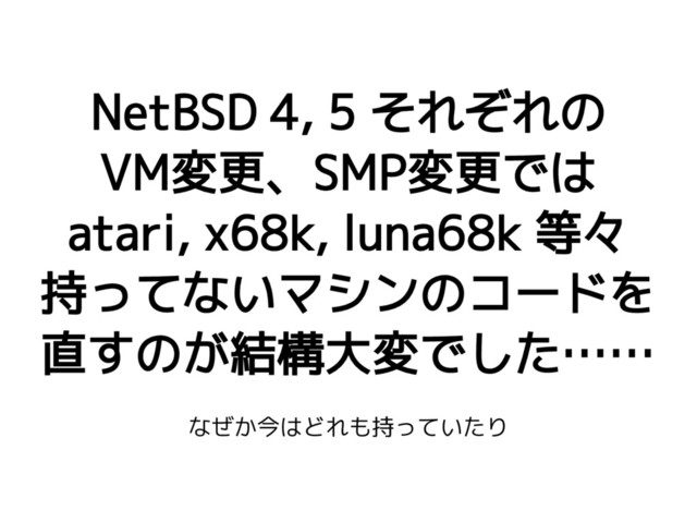 NetBSD 4, 5 それぞれの
VM変更、SMP変更では
atari, x68k, luna68k 等々
持ってないマシンのコードを
直すのが結構大変でした……
なぜか今はどれも持っていたり
