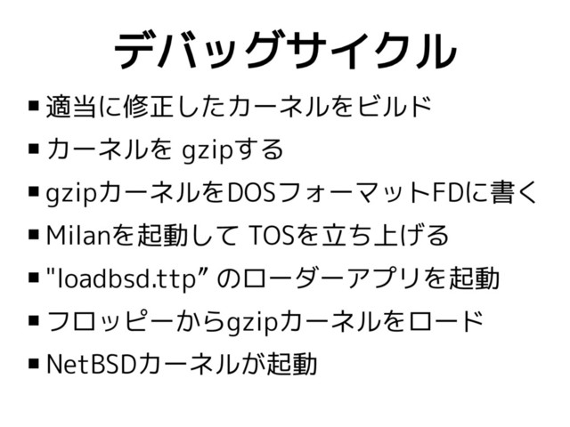 デバッグサイクル
 適当に修正したカーネルをビルド
 カーネルを gzipする
 gzipカーネルをDOSフォーマットFDに書く
 Milanを起動して TOSを立ち上げる
 "loadbsd.ttp” のローダーアプリを起動
 フロッピーからgzipカーネルをロード
 NetBSDカーネルが起動
