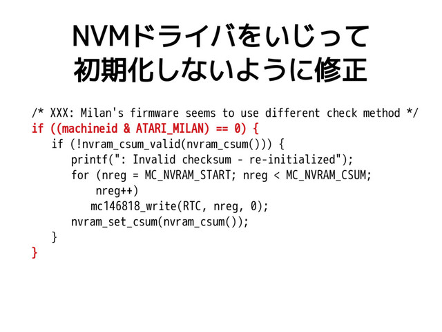 NVMドライバをいじって
初期化しないように修正
/* XXX: Milan's firmware seems to use different check method */
if ((machineid & ATARI_MILAN) == 0) {
if (!nvram_csum_valid(nvram_csum())) {
printf(": Invalid checksum - re-initialized");
for (nreg = MC_NVRAM_START; nreg < MC_NVRAM_CSUM;
nreg++)
mc146818_write(RTC, nreg, 0);
nvram_set_csum(nvram_csum());
}
}
