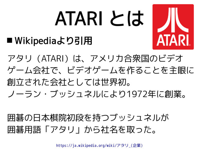 ATARI とは
 Wikipediaより引用
アタリ（ATARI）は、アメリカ合衆国のビデオ
ゲーム会社で、ビデオゲームを作ることを主眼に
創立された会社としては世界初。
ノーラン・ブッシュネルにより1972年に創業。
囲碁の日本棋院初段を持つブッシュネルが
囲碁用語「アタリ」から社名を取った。
https://ja.wikipedia.org/wiki/アタリ_(企業)
