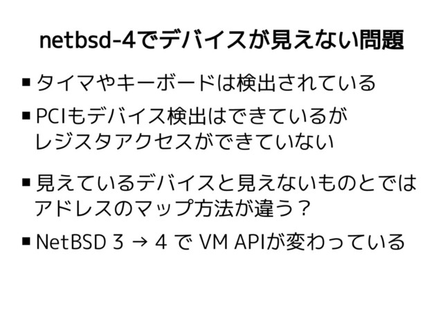 netbsd-4でデバイスが見えない問題
 タイマやキーボードは検出されている
 PCIもデバイス検出はできているが
レジスタアクセスができていない
 見えているデバイスと見えないものとでは
アドレスのマップ方法が違う？
 NetBSD 3 → 4 で VM APIが変わっている
