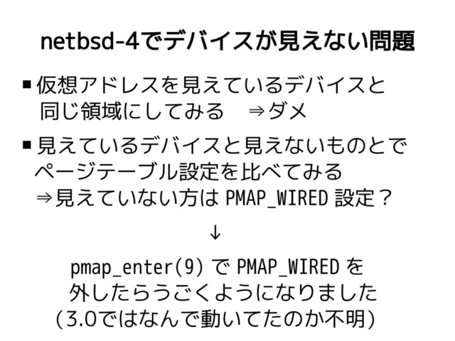 netbsd-4でデバイスが見えない問題
 仮想アドレスを見えているデバイスと
同じ領域にしてみる ⇒ダメ
 見えているデバイスと見えないものとで
ページテーブル設定を比べてみる
⇒見えていない方は PMAP_WIRED 設定？
↓
pmap_enter(9) で PMAP_WIRED を
外したらうごくようになりました
（3.0ではなんで動いてたのか不明）
