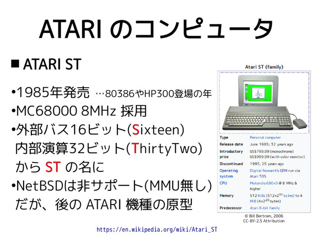 ATARI のコンピュータ
 ATARI ST
●
1985年発売 …80386やHP300登場の年
●
MC68000 8MHz 採用
●
外部バス16ビット(Sixteen)
内部演算32ビット(ThirtyTwo)
から ST の名に
●
NetBSDは非サポート(MMU無し)
だが、後の ATARI 機種の原型
https://en.wikipedia.org/wiki/Atari_ST
© Bill Bertram, 2006
CC-BY-2.5 Attribution

