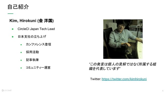 5
自己紹介
Kim, Hirokuni (金 洋国)
● CircleCI Japan Tech Lead
● 日本支社の立ち上げ
● カンファレンス登壇
● 採用活動
● 記事執筆
● コミュニティー運営
”この発言は個人の見解ではなく所属する組
織を代表しています”
Twitter: https://twitter.com/kimhirokuni

