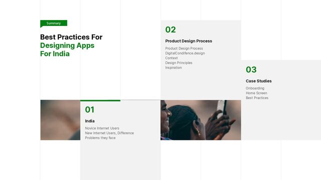 Best Practices For
Designing Apps


For India
01


India


Novice Internet Users
 
New Internet Users, Difference
 
Problems they face
02


Product Design Process


Product Design Process
 
DigitalCondifence.design
 
Context
 
Design Principles
 
Inspiration 03


Case Studies


Onboarding
 
Home Screen
 
Best Practices
Summary

