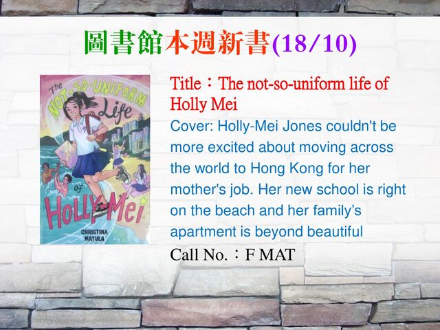 圖書館本週新書(18/10)
Title：The not-so-uniform life of
Holly Mei
Cover: Holly-Mei Jones couldn't be
more excited about moving across
the world to Hong Kong for her
mother's job. Her new school is right
on the beach and her family’s
apartment is beyond beautiful
Call No.：F MAT
