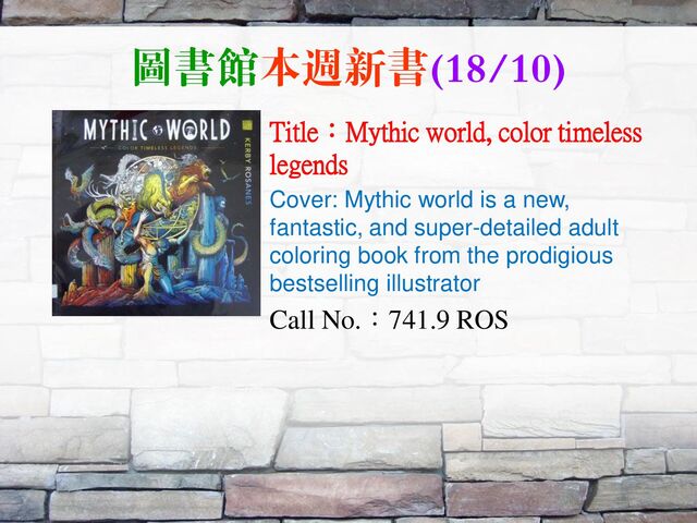 圖書館本週新書(18/10)
Title：Mythic world, color timeless
legends
Cover: Mythic world is a new,
fantastic, and super-detailed adult
coloring book from the prodigious
bestselling illustrator
Call No.：741.9 ROS
