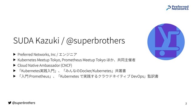 @superbrothers
SUDA Kazuki / @superbrothers
▶ Preferred Networks, Inc / エンジニア
▶ Kubernetes Meetup Tokyo, Prometheus Meetup Tokyo ほか、共同主催者
▶ Cloud Native Ambassador (CNCF)
▶ 「Kubernetes実践⼊⾨」、「みんなのDocker/Kubernetes」共著書
▶ 「⼊⾨ Prometheus」、「Kubernetes で実践するクラウドネイティブ DevOps」監訳書
2
