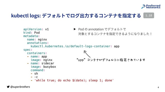 @superbrothers
kubectl logs: デフォルトでログ出⼒するコンテナを指定する
4
1.18
apiVersion: v1
kind: Pod
metadata:
name: nginx
annotations:
kubectl.kubernetes.io/default-logs-container: app
spec:
containers:
- name: app
image: nginx
- name: sidecar
image: busybox
command:
- sh
- -c
- 'while true; do echo $(date); sleep 1; done'
“app” コンテナがデフォルトに指定されています
▶ Pod の annotation でデフォルトで
対象とするコンテナを指定できるようになりました！
