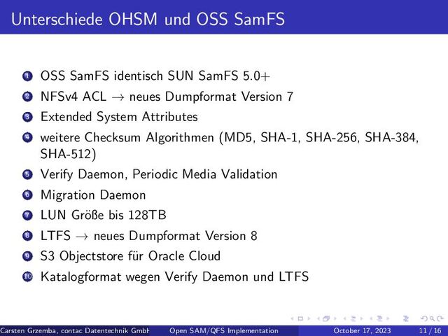 Unterschiede OHSM und OSS SamFS
1 OSS SamFS identisch SUN SamFS 5.0+
2 NFSv4 ACL → neues Dumpformat Version 7
3 Extended System Attributes
4 weitere Checksum Algorithmen (MD5, SHA-1, SHA-256, SHA-384,
SHA-512)
5 Verify Daemon, Periodic Media Validation
6 Migration Daemon
7 LUN Gr¨
oße bis 128TB
8 LTFS → neues Dumpformat Version 8
9 S3 Objectstore f¨
ur Oracle Cloud
10 Katalogformat wegen Verify Daemon und LTFS
Carsten Grzemba, contac Datentechnik GmbH Open SAM/QFS Implementation October 17, 2023 11 / 16
