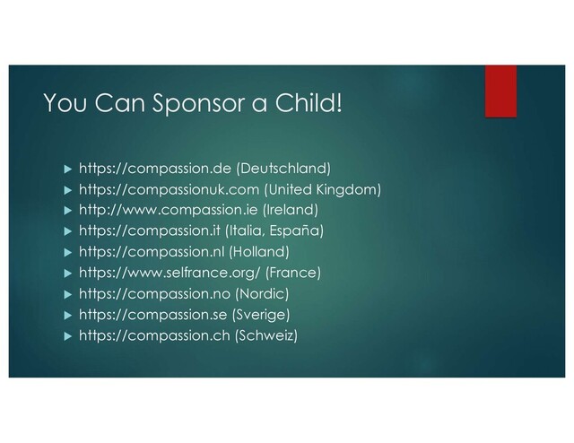 You Can Sponsor a Child!
u https://compassion.de (Deutschland)
u https://compassionuk.com (United Kingdom)
u http://www.compassion.ie (Ireland)
u https://compassion.it (Italia, España)
u https://compassion.nl (Holland)
u https://www.selfrance.org/ (France)
u https://compassion.no (Nordic)
u https://compassion.se (Sverige)
u https://compassion.ch (Schweiz)
