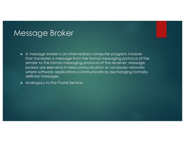 Message Broker
u A message broker is an intermediary computer program module
that translates a message from the formal messaging protocol of the
sender to the formal messaging protocol of the receiver. Message
brokers are elements in telecommunication or computer networks
where software applications communicate by exchanging formally-
defined messages.
u Analogous to the Postal Service

