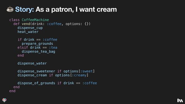 ☕ Story: As a patron, I want cream
class CoffeeMachine


def vend(drink: :coffee, options: {})


dispense_cup


heat_water


if drink == :coffee


prepare_grounds


elsif drink == :tea


dispense_tea_bag


end


dispense_water


dispense_sweetener if options[:sweet]


dispense_cream if options[:creamy]


dispose_of_grounds if drink == :coffee


end


end


