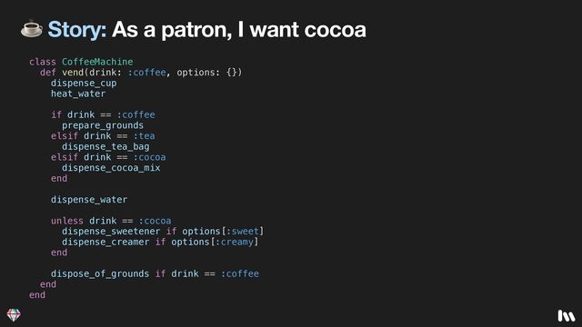 ☕ Story: As a patron, I want cocoa
class CoffeeMachine


def vend(drink: :coffee, options: {})


dispense_cup


heat_water


if drink == :coffee


prepare_grounds


elsif drink == :tea


dispense_tea_bag


elsif drink == :cocoa


dispense_cocoa_mix


end


dispense_water


unless drink == :cocoa


dispense_sweetener if options[:sweet]


dispense_creamer if options[:creamy]


end


dispose_of_grounds if drink == :coffee


end


end
