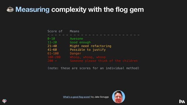 ☕ Measuring complexity with the flog gem
Score of Means


- - - - - - - - - - - - - - - - - - - - - - - - -


0-10 Awesome


11-20 Good enough


21-40 Might need refactoring


41-60 Possible to justify


61-100 Danger


100-200 Whoop, whoop, whoop


200 + Someone please think of the children


(note: these are scores for an individual method)


What's a good
fl
og score? by Jake Scruggs
