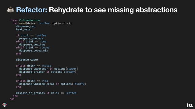 ☕ Refactor: Rehydrate to see missing abstractions
class CoffeeMachine


def vend(drink: :coffee, options: {})


dispense_cup


heat_water


if drink == :coffee


prepare_grounds


elsif drink == :tea


dispense_tea_bag


elsif drink == :cocoa


dispense_cocoa_mix


end


dispense_water


unless drink == :cocoa


dispense_sweetener if options[:sweet]


dispense_creamer if options[:creamy]


end


unless drink == :tea


dispense_whipped_cream if options[:fluffy]


end


dispose_of_grounds if drink == :coffee


end


end
