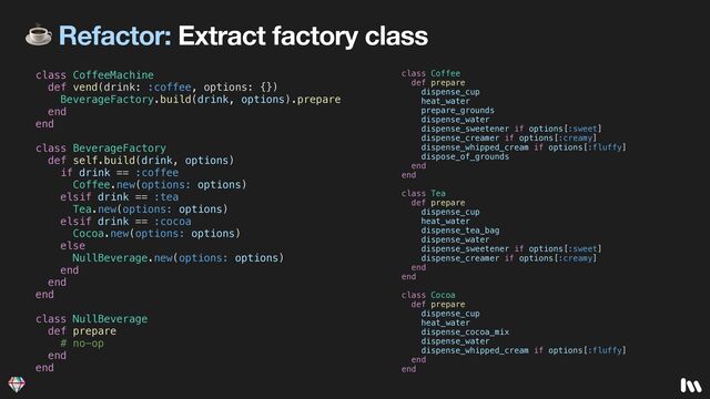 ☕ Refactor: Extract factory class
class CoffeeMachine


def vend(drink: :coffee, options: {})


BeverageFactory.build(drink, options).prepare


end


end


class BeverageFactory


def self.build(drink, options)


if drink == :coffee


Coffee.new(options: options)


elsif drink == :tea


Tea.new(options: options)


elsif drink == :cocoa


Cocoa.new(options: options)


else


NullBeverage.new(options: options)


end


end


end


class NullBeverage


def prepare


# no-op


end


end
class Coffee


def prepare


dispense_cup


heat_water


prepare_grounds


dispense_water


dispense_sweetener if options[:sweet]


dispense_creamer if options[:creamy]


dispense_whipped_cream if options[:fluffy]


dispose_of_grounds


end


end


class Tea


def prepare


dispense_cup


heat_water


dispense_tea_bag


dispense_water


dispense_sweetener if options[:sweet]


dispense_creamer if options[:creamy]


end


end


class Cocoa


def prepare


dispense_cup


heat_water


dispense_cocoa_mix


dispense_water


dispense_whipped_cream if options[:fluffy]


end


end
