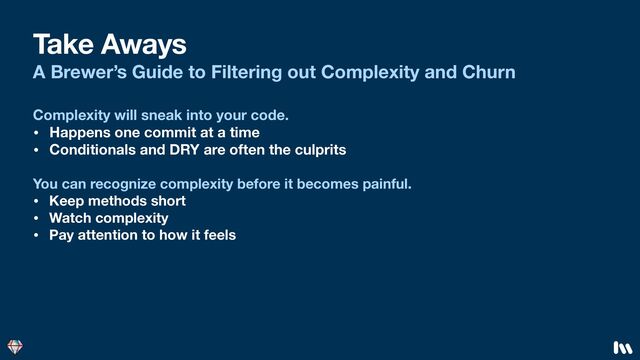 Take Aways
A Brewer’s Guide to Filtering out Complexity and Churn
You can recognize complexity before it becomes painful.
• Keep methods short
• Watch complexity
• Pay attention to how it feels
Complexity will sneak into your code.
• Happens one commit at a time
• Conditionals and DRY are often the culprits

