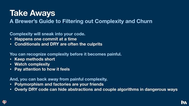 Take Aways
A Brewer’s Guide to Filtering out Complexity and Churn
You can recognize complexity before it becomes painful.
• Keep methods short
• Watch complexity
• Pay attention to how it feels
And, you can back away from painful complexity.
• Polymorphism and factories are your friends
• Overly DRY code can hide abstractions and couple algorithms in dangerous ways
Complexity will sneak into your code.
• Happens one commit at a time
• Conditionals and DRY are often the culprits
