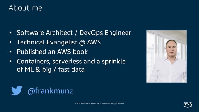© 2019, Amazon Web Services, Inc. or its affiliates. All rights reserved.
About me
• Software Architect / DevOps Engineer
• Technical Evangelist @ AWS
• Published an AWS book
• Containers, serverless and a sprinkle
of ML & big / fast data
@frankmunz
