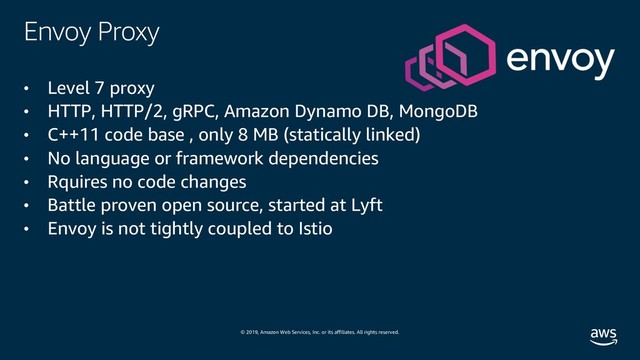© 2019, Amazon Web Services, Inc. or its affiliates. All rights reserved.
Envoy Proxy
• Level 7 proxy
• HTTP, HTTP/2, gRPC, Amazon Dynamo DB, MongoDB
• C++11 code base , only 8 MB (statically linked)
• No language or framework dependencies
• Rquires no code changes
• Battle proven open source, started at Lyft
• Envoy is not tightly coupled to Istio
