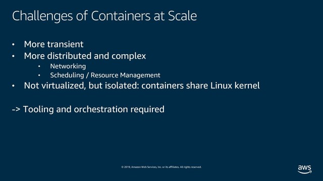 © 2019, Amazon Web Services, Inc. or its affiliates. All rights reserved.
Challenges of Containers at Scale
• More transient
• More distributed and complex
• Networking
• Scheduling / Resource Management
• Not virtualized, but isolated: containers share Linux kernel
-> Tooling and orchestration required
