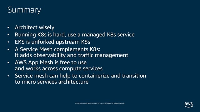 © 2019, Amazon Web Services, Inc. or its affiliates. All rights reserved.
Summary
• Architect wisely
• Running K8s is hard, use a managed K8s service
• EKS is unforked upstream K8s
• A Service Mesh complements K8s:
It adds observability and traffic management
• AWS App Mesh is free to use
and works across compute services
• Service mesh can help to containerize and transition
to micro services architecture

